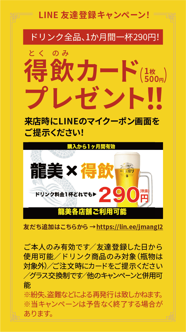 LINE友達登録キャンペーン！ドリンク全品、1か月間一杯290円(税抜)で飲めるお得なカード！得飲カードプレゼント！(1枚500円) 来店時にLINEのマイクーポン画面をご提示ください！ ご本人のみ有効です／友達登録した日から使用可能／ドリンク商品のみ対象（瓶物は対象外）／ご注文時にカードをご提示ください／グラス交換制です／他のキャンペーンと併用可能／※紛失、盗難などによる再発行は致しかねます。※当キャンペーンは予告なく終了する場合があります。